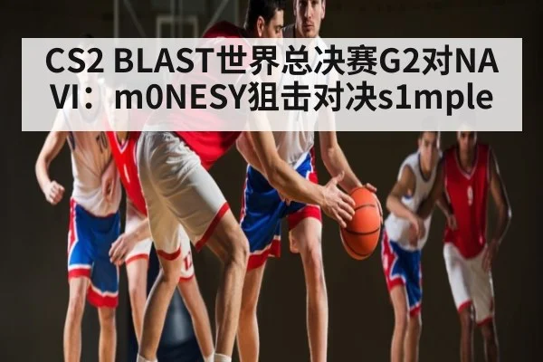 CS2 BLAST世界总决赛G2对NAVI：m0NESY狙击对决s1mple（kaiyun）